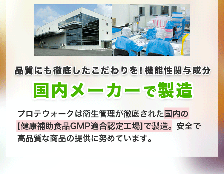 品質にも徹底したこだわりを！機能性関与成分国内メーカーで製造。プロテウォークは衛生管理が徹底された国内の
 [健康補助食品GMP適合認定工場]で製造。安全で高品質な商品の提供に努めています。