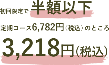 初回限定で半額以下 定期コース6,782円（税込）のところ3,218円（税込）